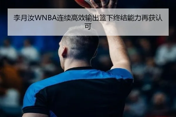 李月汝WNBA连续高效输出篮下终结能力再获认可