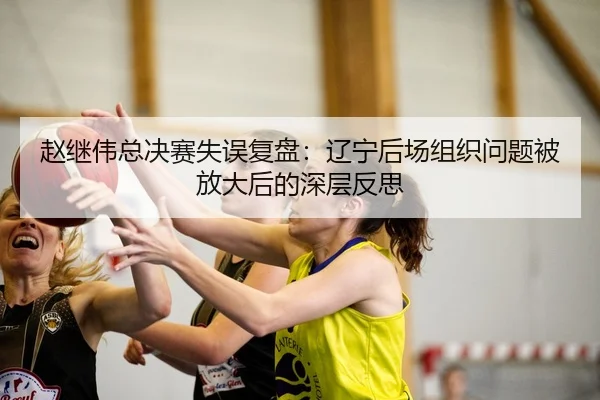 赵继伟总决赛失误复盘：辽宁后场组织问题被放大后的深层反思