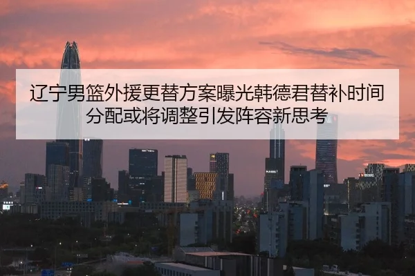 辽宁男篮外援更替方案曝光韩德君替补时间分配或将调整引发阵容新思考
