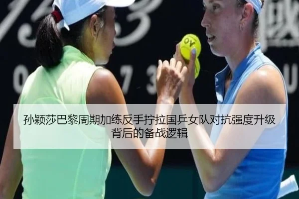 孙颖莎巴黎周期加练反手拧拉国乒女队对抗强度升级背后的备战逻辑