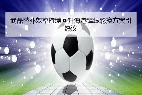 武磊替补效率持续回升海港锋线轮换方案引热议